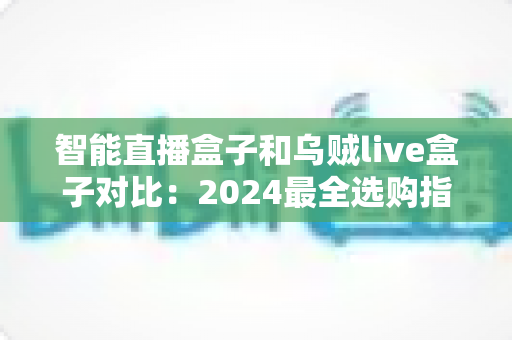 智能直播盒子和乌贼live盒子对比：2024最全选购指南，看完再买不踩坑