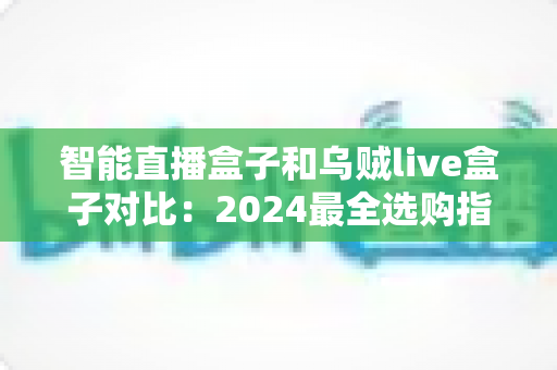 智能直播盒子和乌贼live盒子对比：2024最全选购指南，看完再买不踩坑