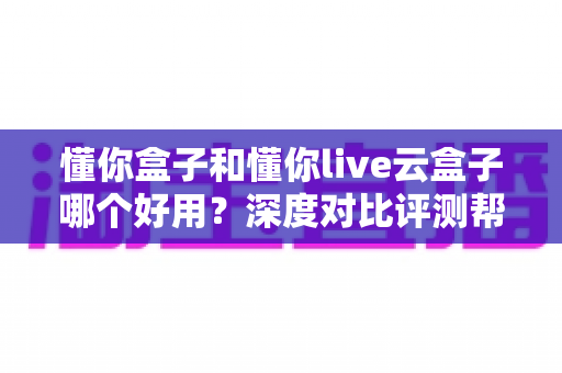 懂你盒子和懂你live云盒子哪个好用？深度对比评测帮你选对电视盒子