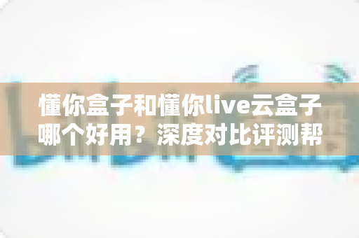 懂你盒子和懂你live云盒子哪个好用？深度对比评测帮你选对电视盒子