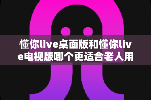 懂你live桌面版和懂你live电视版哪个更适合老人用?一篇讲透老年人选择的深度指南 懂你live桌面版和懂你live电视版哪个更适合老人用?一篇讲透老年人选择的深度指南