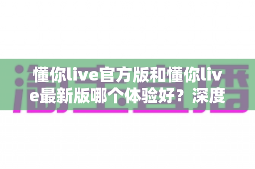 懂你live官方版和懂你live最新版哪个体验好？深度对比分析帮你选出最适合的版本