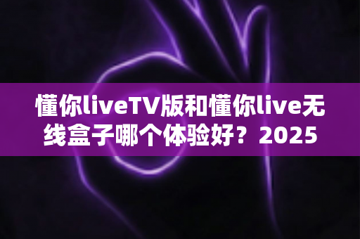 懂你liveTV版和懂你live无线盒子哪个体验好？2025最全深度对比评测，看完再买不踩坑