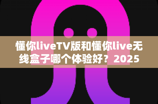 懂你liveTV版和懂你live无线盒子哪个体验好？2025最全深度对比评测，看完再买不踩坑
