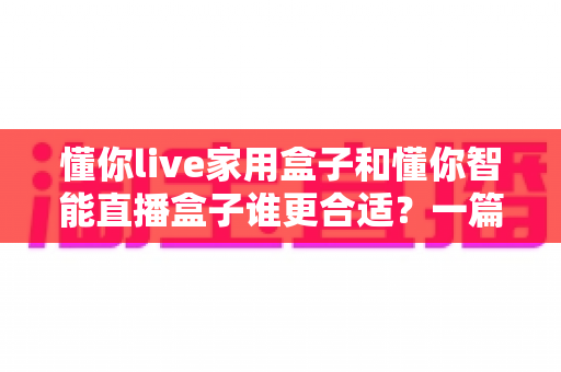 懂你live家用盒子和懂你智能直播盒子谁更合适?一篇文章帮你彻底搞懂选购难题 懂你live家用盒子和懂你智能直播盒子谁更合适?一篇文章帮你彻底搞懂选购难题
