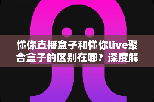 懂你直播盒子和懂你live聚合盒子的区别在哪？深度解析帮你选对不踩坑