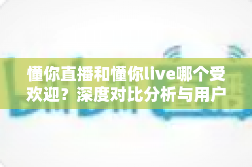 懂你直播和懂你live哪个受欢迎？深度对比分析与用户选择全指南