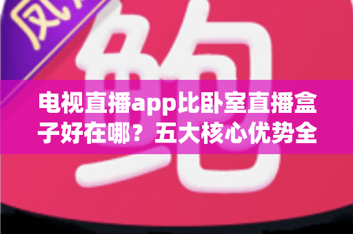 电视直播app比卧室直播盒子好在哪？五大核心优势全面解析，帮你选对卧室观影方案