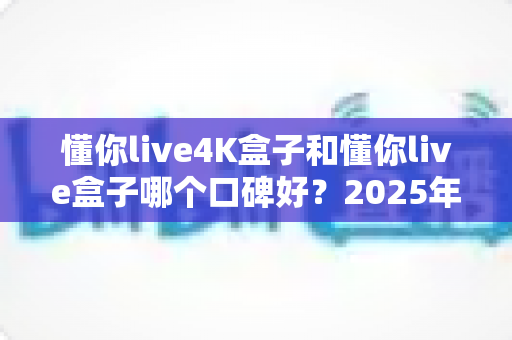 懂你live4K盒子和懂你live盒子哪个口碑好？2025年最新口碑对比与选购全攻略