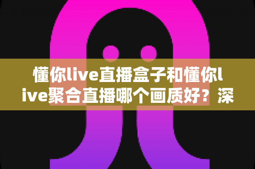 懂你live直播盒子和懂你live聚合直播哪个画质好？深度解析两者画质差异，助你选出更清晰流畅的观影方案