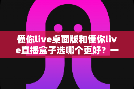 懂你live桌面版和懂你live直播盒子选哪个更好？一篇读懂区别与选择的完整指南