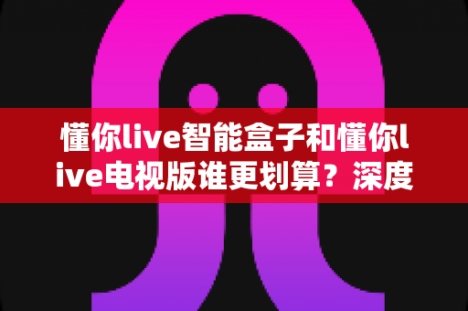懂你live智能盒子和懂你live电视版谁更划算？深度评测帮你选对不花冤枉钱