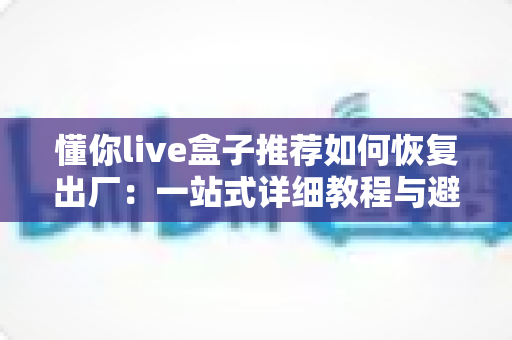 懂你live盒子推荐如何恢复出厂:一站式详细教程与避坑实用指南 懂你live盒子推荐如何恢复出厂:一站式详细教程与避坑实用指南