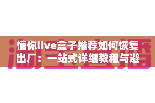 懂你live盒子推荐如何恢复出厂:一站式详细教程与避坑实用指南 懂你live盒子推荐如何恢复出厂:一站式详细教程与避坑实用指南