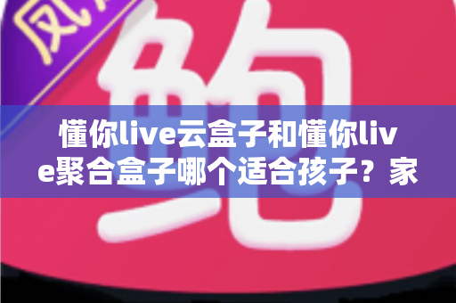懂你live云盒子和懂你live聚合盒子哪个适合孩子？家长选购前必看的深度对比与实用指南