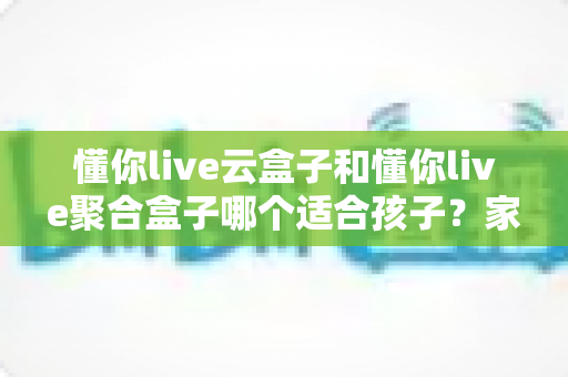 懂你live云盒子和懂你live聚合盒子哪个适合孩子？家长选购前必看的深度对比与实用指南
