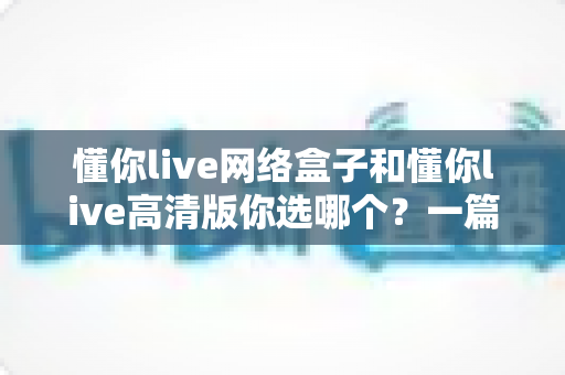 懂你live网络盒子和懂你live高清版你选哪个?一篇文章帮你彻底搞懂两者差异与选购思路 懂你live网络盒子和懂你live高清版你选哪个?一篇文章帮你彻底搞懂两者差异与选购思路