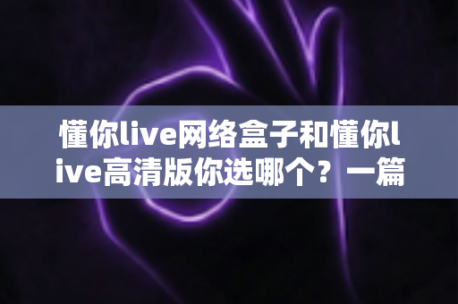 懂你live网络盒子和懂你live高清版你选哪个？一篇文章帮你彻底搞懂两者差异与选购思路