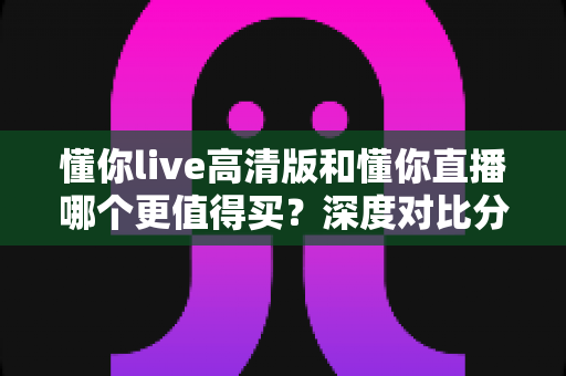 懂你live高清版和懂你直播哪个更值得买？深度对比分析助你明智选择