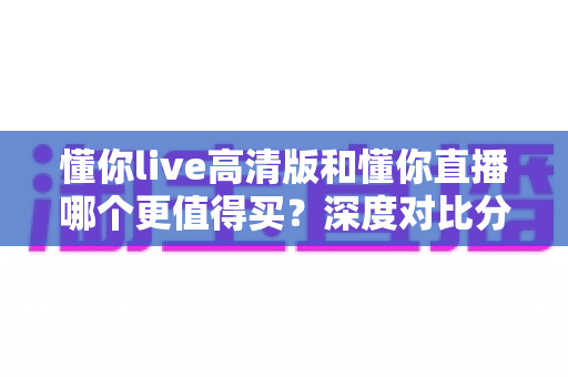 懂你live高清版和懂你直播哪个更值得买？深度对比分析助你明智选择