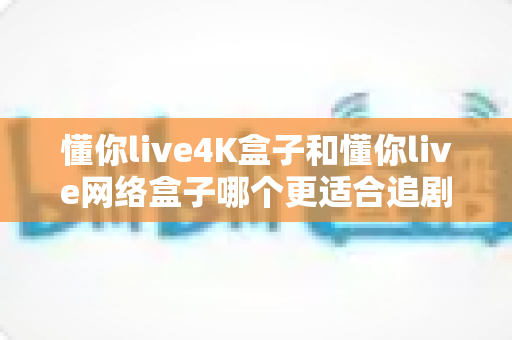 懂你live4K盒子和懂你live网络盒子哪个更适合追剧?追剧党必看的深度选购指南 懂你live4K盒子和懂你live网络盒子哪个更适合追剧?追剧党必看的深度选购指南
