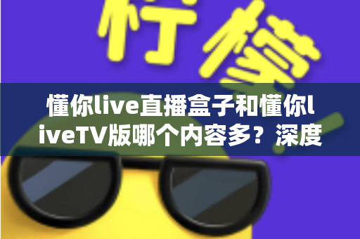 懂你live直播盒子和懂你liveTV版哪个内容多？深度对比两大版本的内容资源差异与选购指南