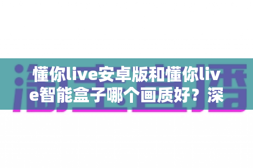 懂你live安卓版和懂你live智能盒子哪个画质好?深度画质对比全解析帮你选对设备 懂你live安卓版和懂你live智能盒子哪个画质好?深度画质对比全解析帮你选对设备