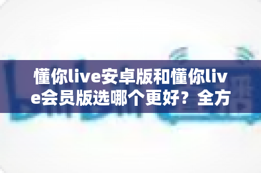 懂你live安卓版和懂你live会员版选哪个更好?全方位对比评测,帮你一次选对不踩坑 懂你live安卓版和懂你live会员版选哪个更好?全方位对比评测,帮你一次选对不踩坑