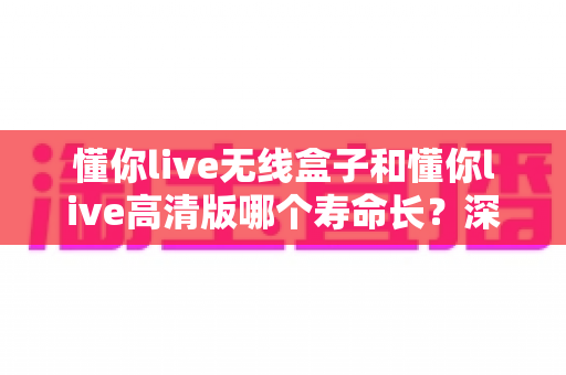 懂你live无线盒子和懂你live高清版哪个寿命长?深度对比解析与延长使用寿命全攻略 懂你live无线盒子和懂你live高清版哪个寿命长?深度对比解析与延长使用寿命全攻略