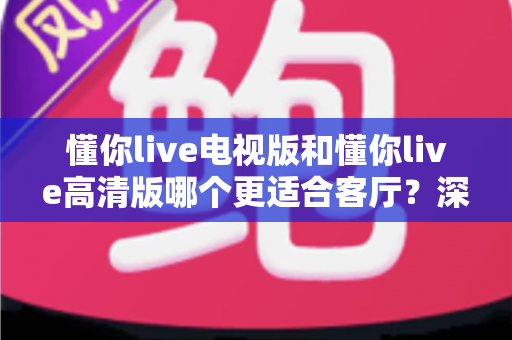 懂你live电视版和懂你live高清版哪个更适合客厅？深度对比解析助你选出最佳观影方案