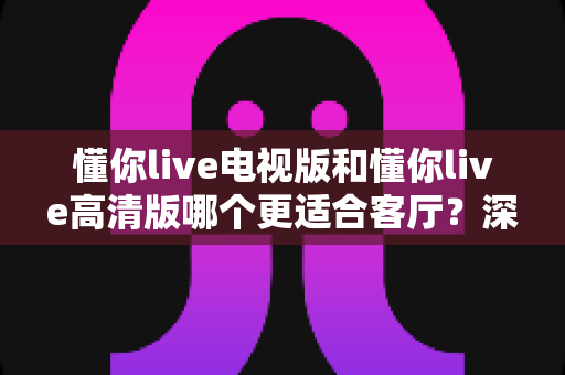 懂你live电视版和懂你live高清版哪个更适合客厅？深度对比解析助你选出最佳观影方案