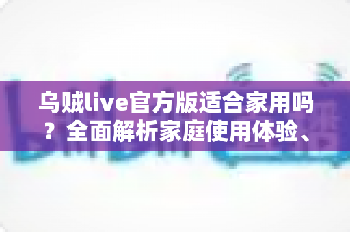 乌贼live官方版适合家用吗?全面解析家庭使用体验、优势与注意事项 乌贼live官方版适合家用吗?全面解析家庭使用体验、优势与注意事项