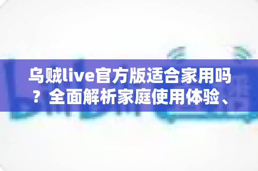 乌贼live官方版适合家用吗？全面解析家庭使用体验、优势与注意事项
