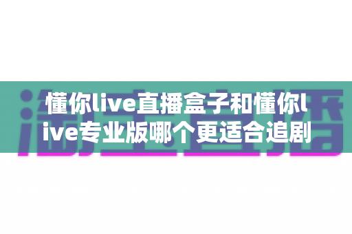 懂你live直播盒子和懂你live专业版哪个更适合追剧？2025追剧神器深度评测与选购指南