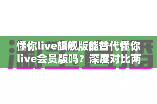 懂你live旗舰版能替代懂你live会员版吗？深度对比两版本差异，帮你选对不花冤枉钱
