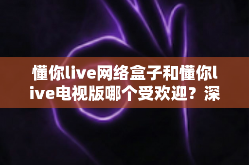 懂你live网络盒子和懂你live电视版哪个受欢迎？深度对比分析与选购指南