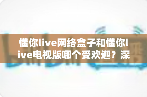 懂你live网络盒子和懂你live电视版哪个受欢迎？深度对比分析与选购指南