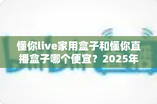 懂你live家用盒子和懂你直播盒子哪个便宜?2025年最新价格对比与选购全攻略 懂你live家用盒子和懂你直播盒子哪个便宜?2025年最新价格对比与选购全攻略