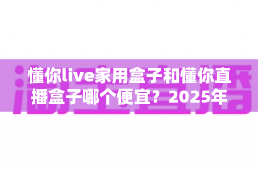 懂你live家用盒子和懂你直播盒子哪个便宜?2025年最新价格对比与选购全攻略 懂你live家用盒子和懂你直播盒子哪个便宜?2025年最新价格对比与选购全攻略