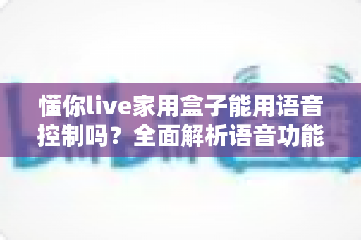懂你live家用盒子能用语音控制吗?全面解析语音功能、设置方法与使用技巧 懂你live家用盒子能用语音控制吗?全面解析语音功能、设置方法与使用技巧