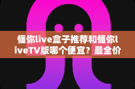 懂你live盒子推荐和懂你liveTV版哪个便宜？最全价格对比与选购攻略一文讲透