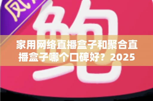 家用网络直播盒子和聚合直播盒子哪个口碑好？2025年深度选购指南与真实口碑解析