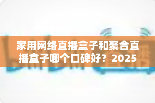 家用网络直播盒子和聚合直播盒子哪个口碑好？2025年深度选购指南与真实口碑解析