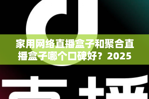 家用网络直播盒子和聚合直播盒子哪个口碑好？2025年深度选购指南与真实口碑解析