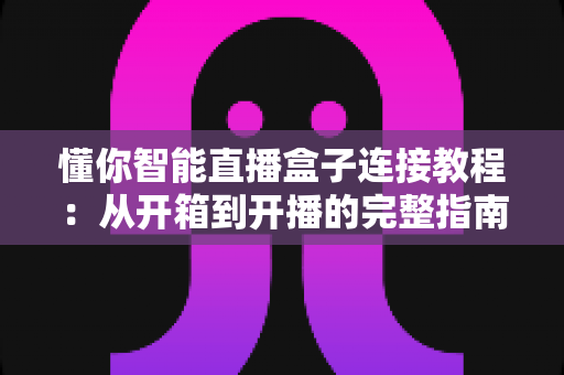 懂你智能直播盒子连接教程：从开箱到开播的完整指南，新手十分钟轻松上手
