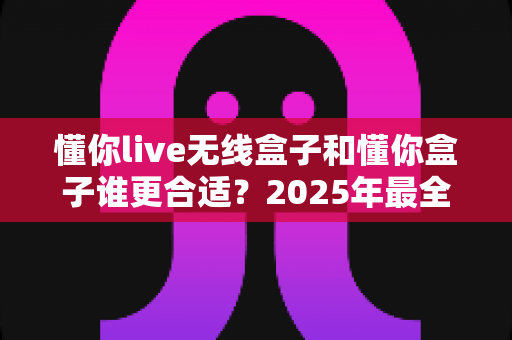 懂你live无线盒子和懂你盒子谁更合适?2025年最全选购对比指南,看完不再纠结 懂你live无线盒子和懂你盒子谁更合适?2025年最全选购对比指南,看完不再纠结