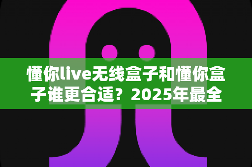 懂你live无线盒子和懂你盒子谁更合适？2025年最全选购对比指南，看完不再纠结