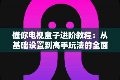 懂你电视盒子进阶教程:从基础设置到高手玩法的全面优化指南 懂你电视盒子进阶教程:从基础设置到高手玩法的全面优化指南