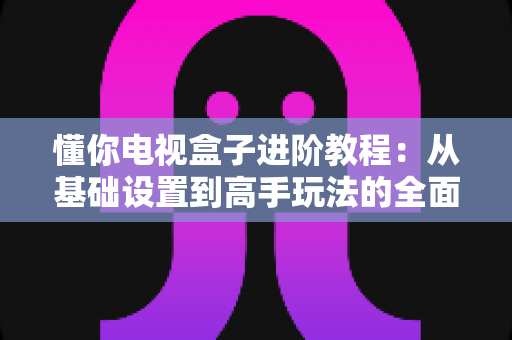 懂你电视盒子进阶教程:从基础设置到高手玩法的全面优化指南 懂你电视盒子进阶教程:从基础设置到高手玩法的全面优化指南