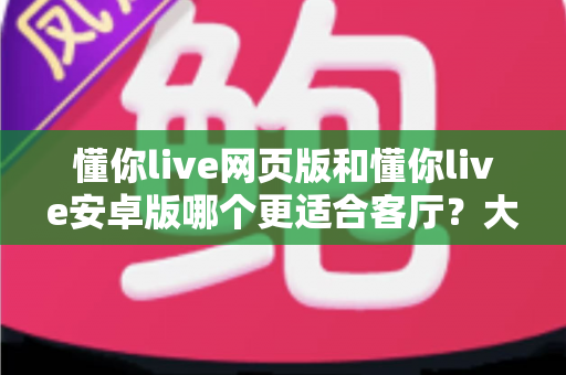 懂你live网页版和懂你live安卓版哪个更适合客厅？大屏观影场景深度对比全解析
